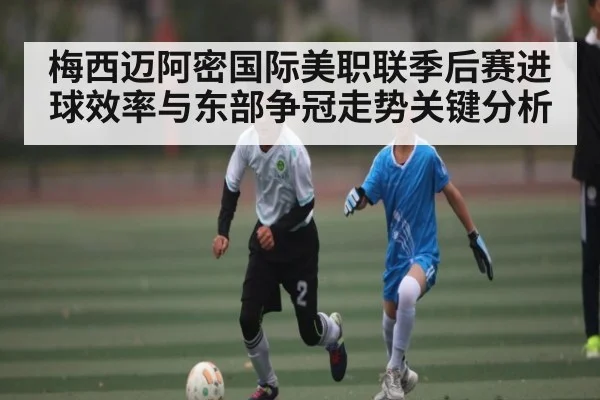 梅西迈阿密国际美职联季后赛进球效率与东部争冠走势关键分析 - c7entertainment