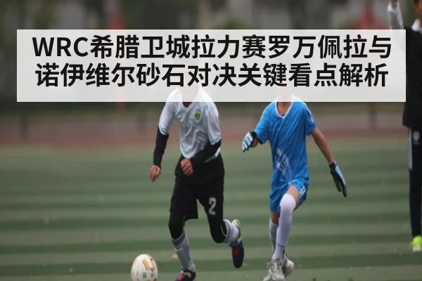 WRC希腊卫城拉力赛罗万佩拉与诺伊维尔砂石对决关键看点解析 - c7entertainment