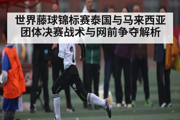 世界藤球锦标赛泰国与马来西亚团体决赛战术与网前争夺解析
