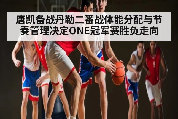 唐凯备战丹勒二番战体能分配与节奏管理决定ONE冠军赛胜负走向 - c7entertainment